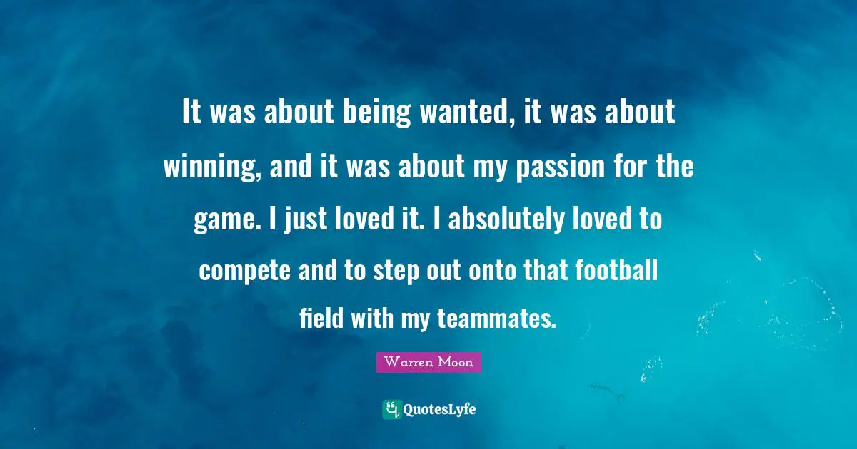 It was about being wanted, it was about winning, and it was about my passion for the game. I just loved it. I absolutely loved to compete and to step out onto that football field with my teammates.