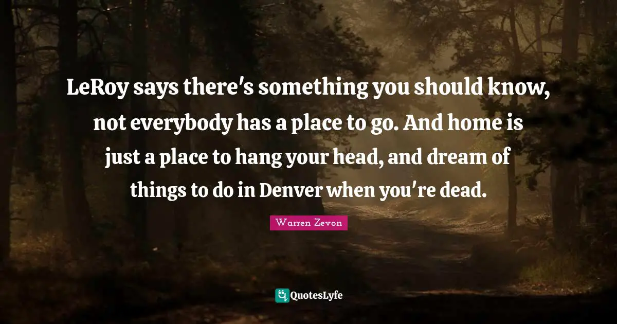 LeRoy says there's something you should know, not everybody has a place to go. And home is just a place to hang your head, and dream of things to do in Denver when you're dead.