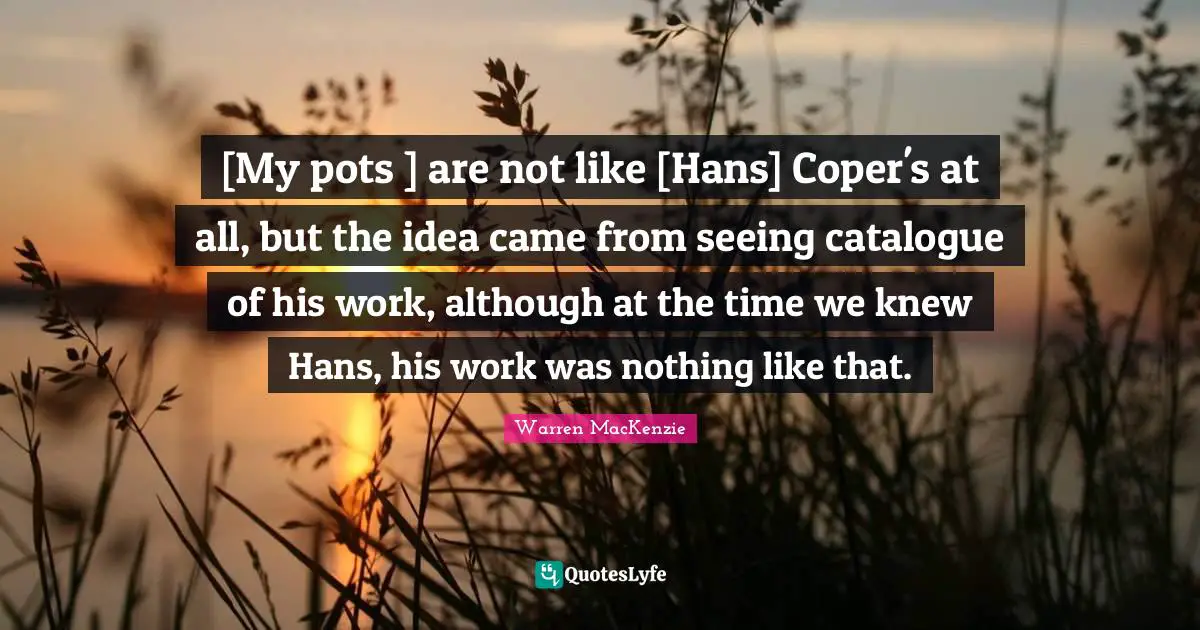 Warren MacKenzie Quotes: "[My pots ] are not like [Hans] Coper's at all, but the idea came from seeing catalogue of his work, although at the time we knew Hans, his work was nothing like that."