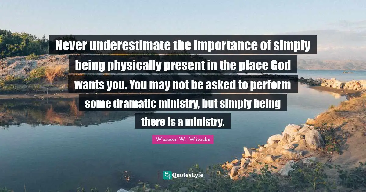 Dramatic Quotes: "Never underestimate the importance of simply being physically present in the place God wants you. You may not be asked to perform some dramatic ministry, but simply being there is a ministry."