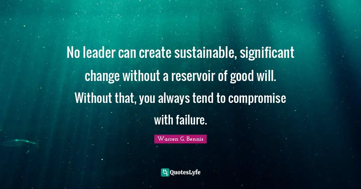 No leader can create sustainable, significant change without a reservoir of good will. Without that, you always tend to compromise with failure.