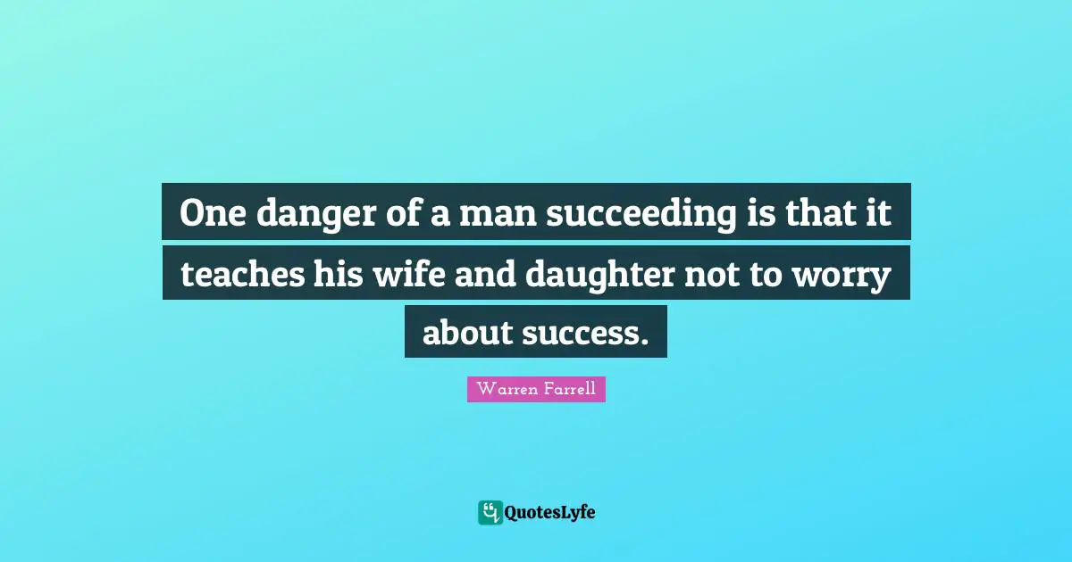 One danger of a man succeeding is that it teaches his wife and daughter not to worry about success.