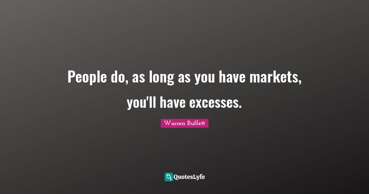 People do, as long as you have markets, you'll have excesses.