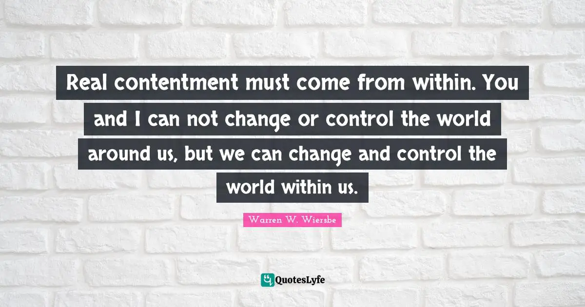 Real contentment must come from within. You and I can not change or control the world around us, but we can change and control the world within us.