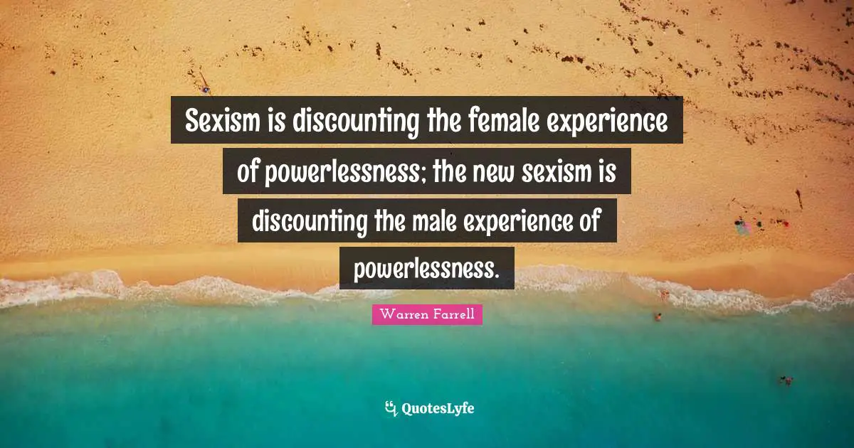 Sexism is discounting the female experience of powerlessness; the new sexism is discounting the male experience of powerlessness.