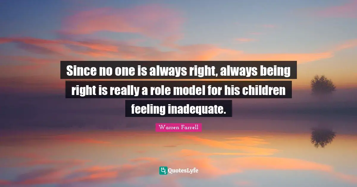 Since no one is always right, always being right is really a role model for his children feeling inadequate.
