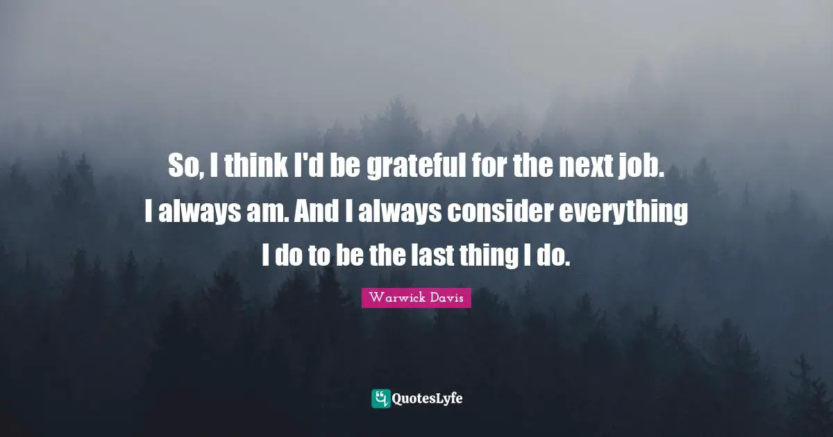 So, I think I'd be grateful for the next job. I always am. And I always consider everything I do to be the last thing I do.