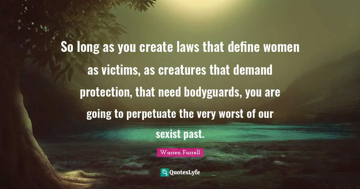 So long as you create laws that define women as victims, as creatures that demand protection, that need bodyguards, you are going to perpetuate the very worst of our sexist past.