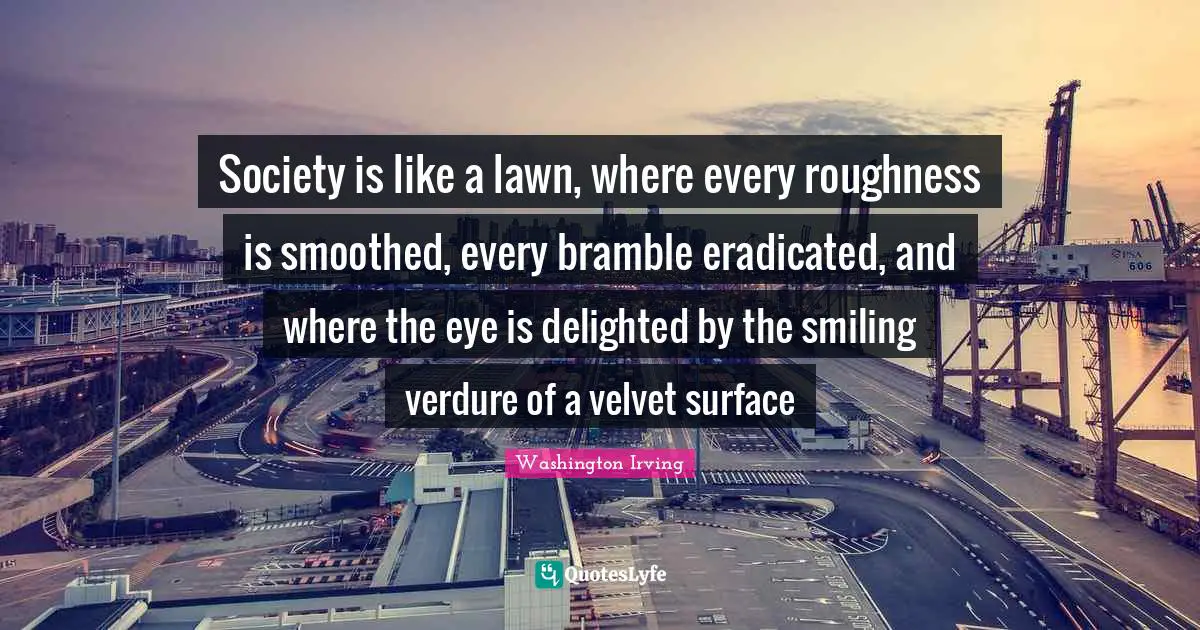 Washington Irving Quotes: "Society is like a lawn, where every roughness is smoothed, every bramble eradicated, and where the eye is delighted by the smiling verdure of a velvet surface"