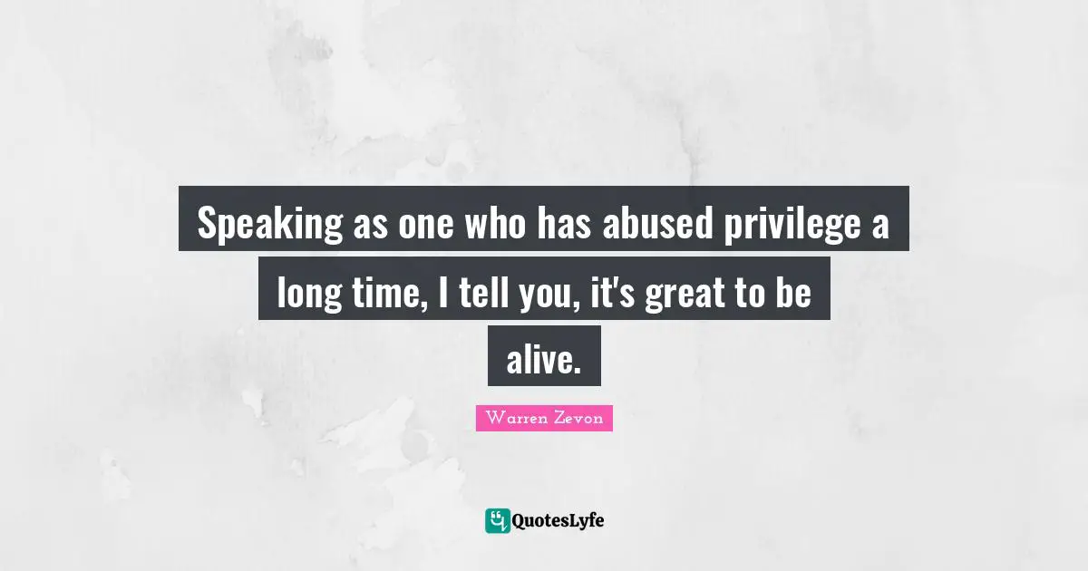 Speaking as one who has abused privilege a long time, I tell you, it's great to be alive.