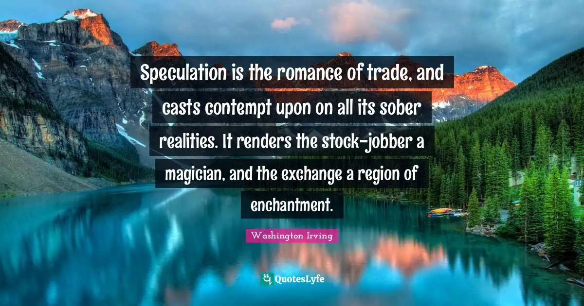 Speculation is the romance of trade, and casts contempt upon on all its sober realities. It renders the stock-jobber a magician, and the exchange a region of enchantment.
