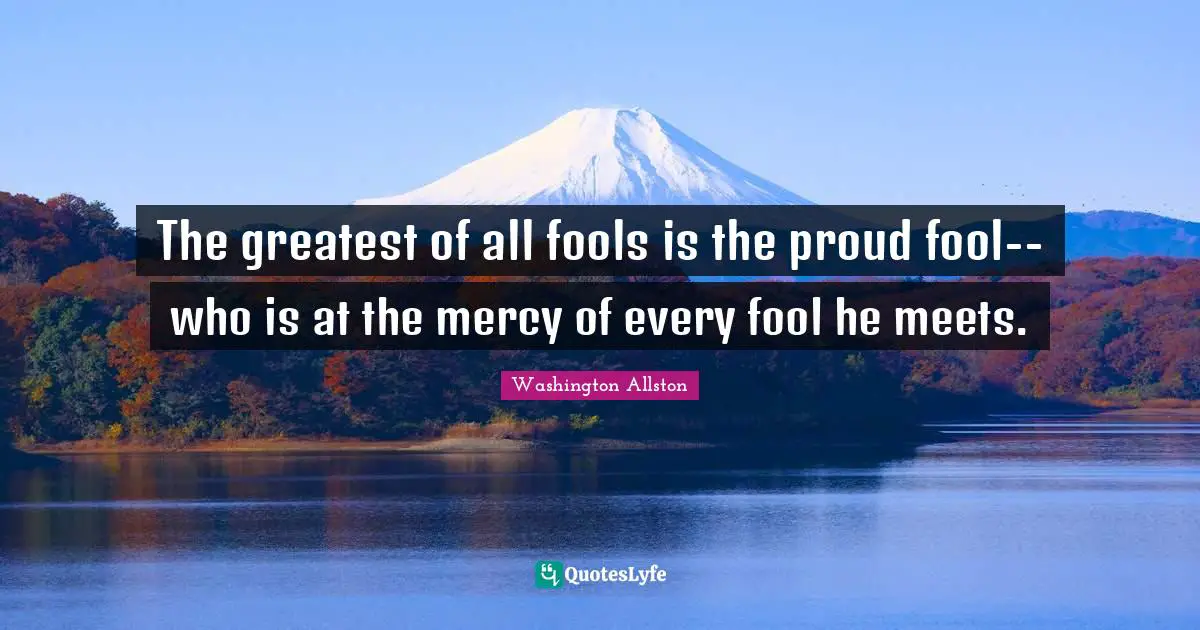 The greatest of all fools is the proud fool--who is at the mercy of every fool he meets.