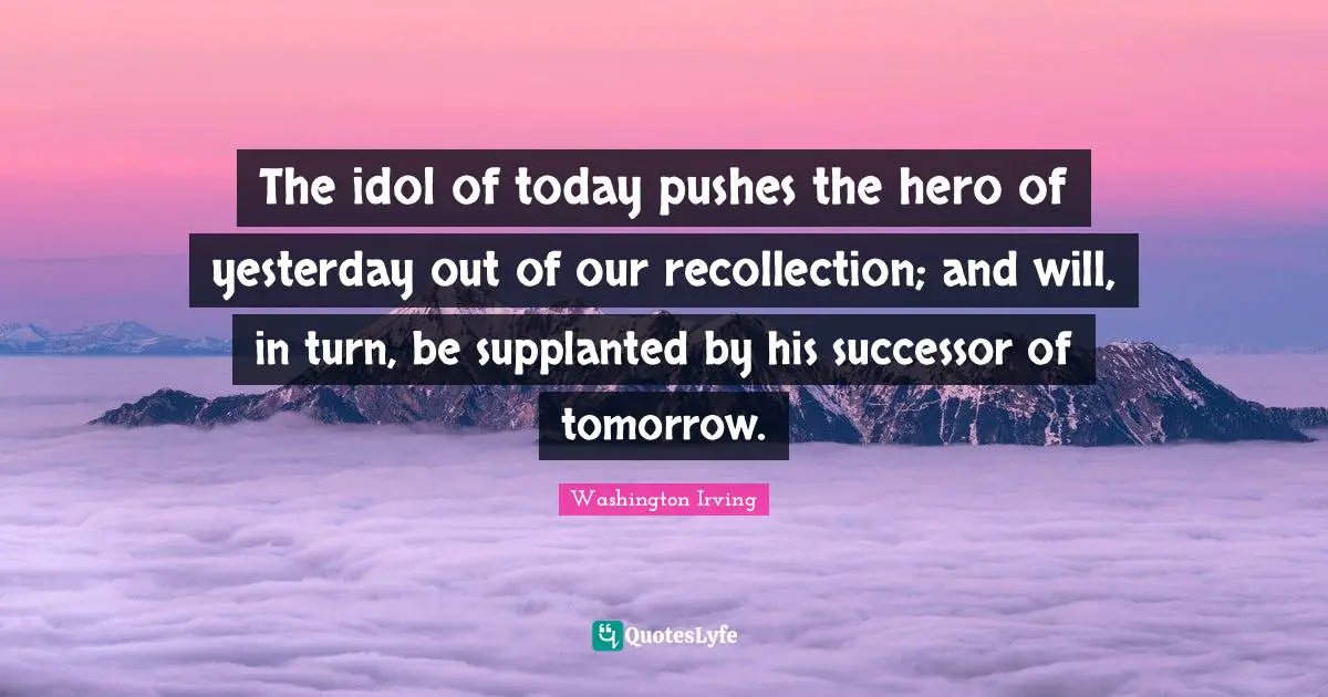 Washington Irving Quotes: "The idol of today pushes the hero of yesterday out of our recollection; and will, in turn, be supplanted by his successor of tomorrow."