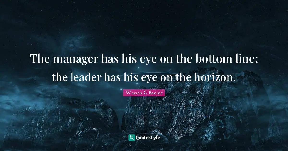 The manager has his eye on the bottom line; the leader has his eye on the horizon.