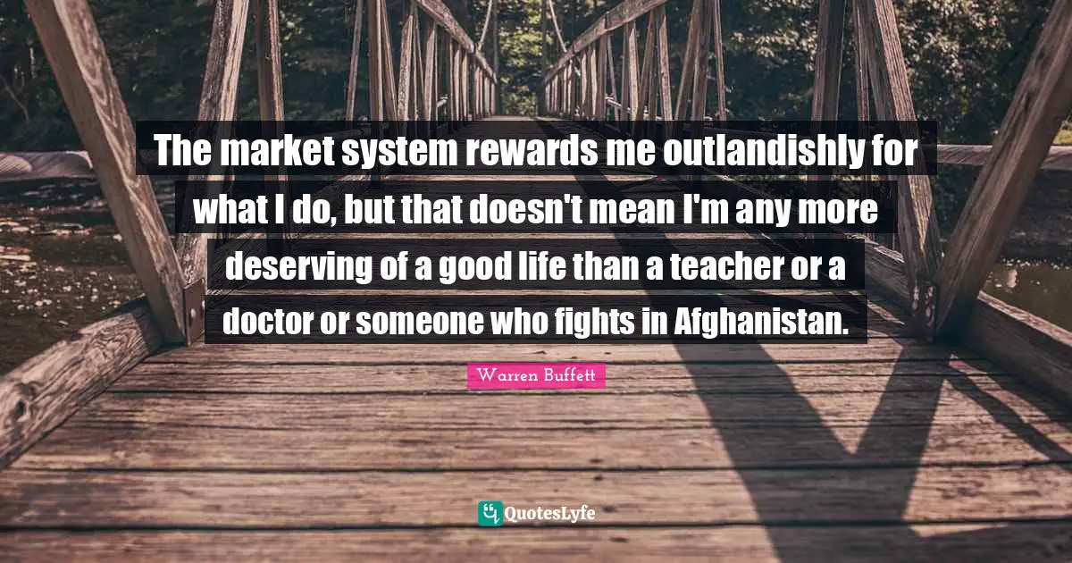 The market system rewards me outlandishly for what I do, but that doesn't mean I'm any more deserving of a good life than a teacher or a doctor or someone who fights in Afghanistan.