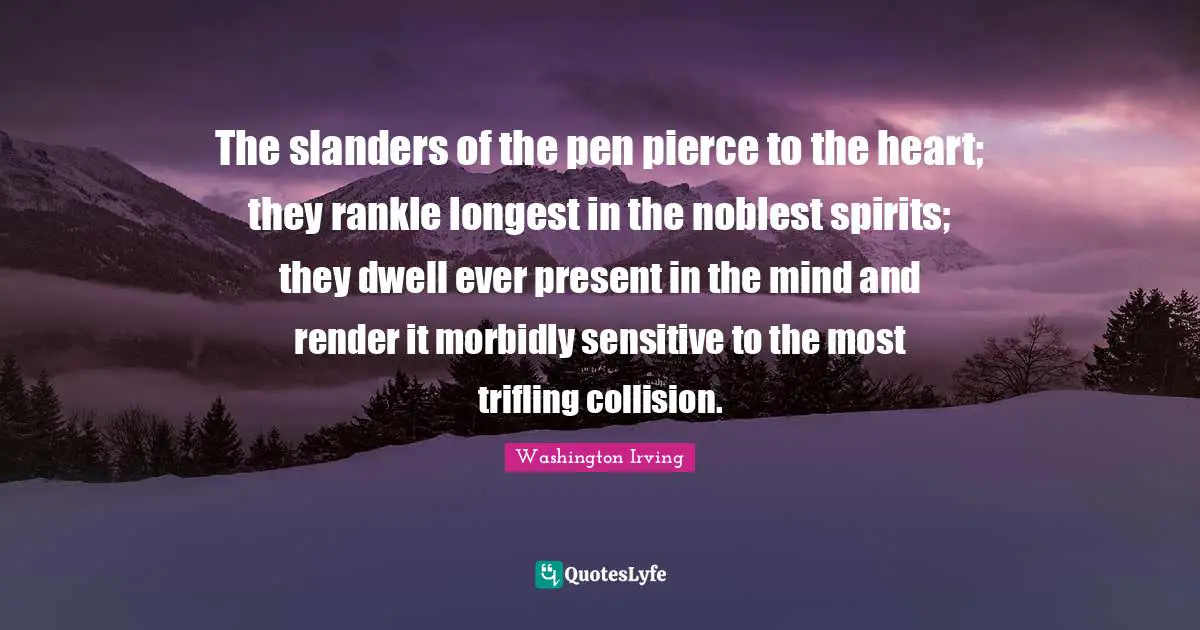 The slanders of the pen pierce to the heart; they rankle longest in the noblest spirits; they dwell ever present in the mind and render it morbidly sensitive to the most trifling collision.