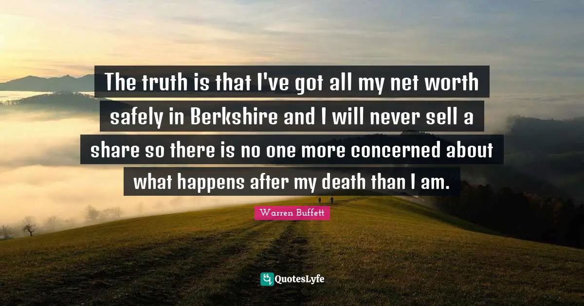 The truth is that I've got all my net worth safely in Berkshire and I will never sell a share so there is no one more concerned about what happens after my death than I am.