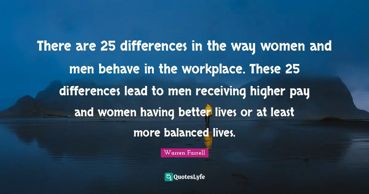 There are 25 differences in the way women and men behave in the workplace. These 25 differences lead to men receiving higher pay and women having better lives or at least more balanced lives.