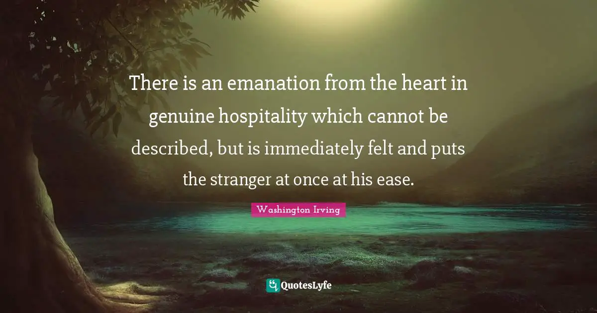 There is an emanation from the heart in genuine hospitality which cannot be described, but is immediately felt and puts the stranger at once at his ease.