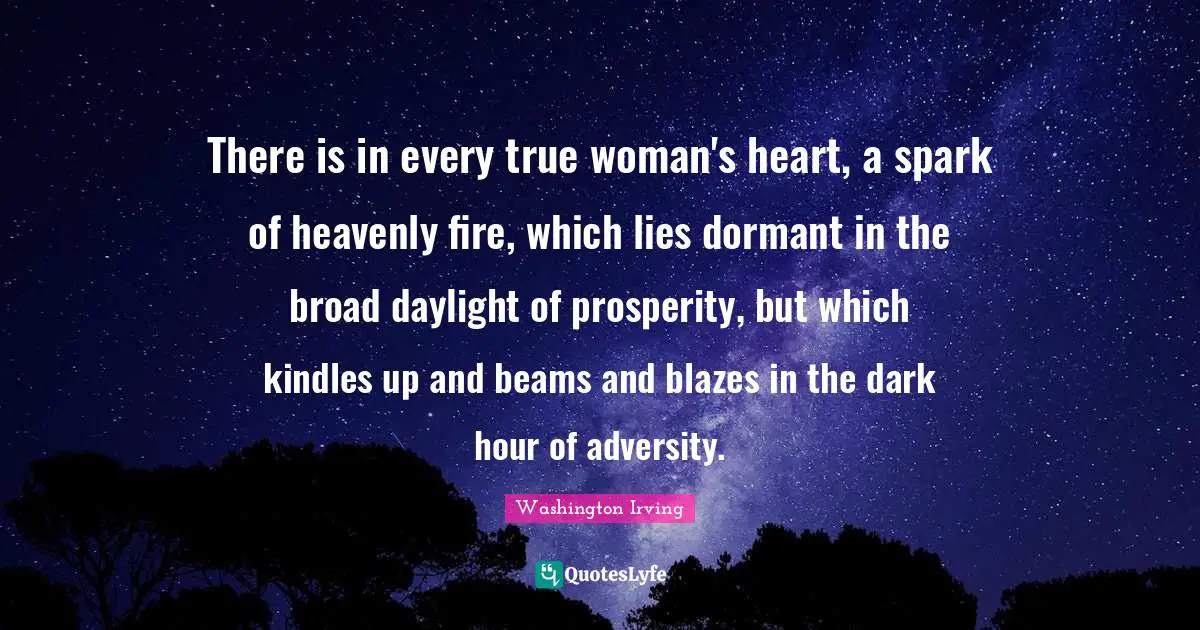 There is in every true woman's heart, a spark of heavenly fire, which lies dormant in the broad daylight of prosperity, but which kindles up and beams and blazes in the dark hour of adversity.