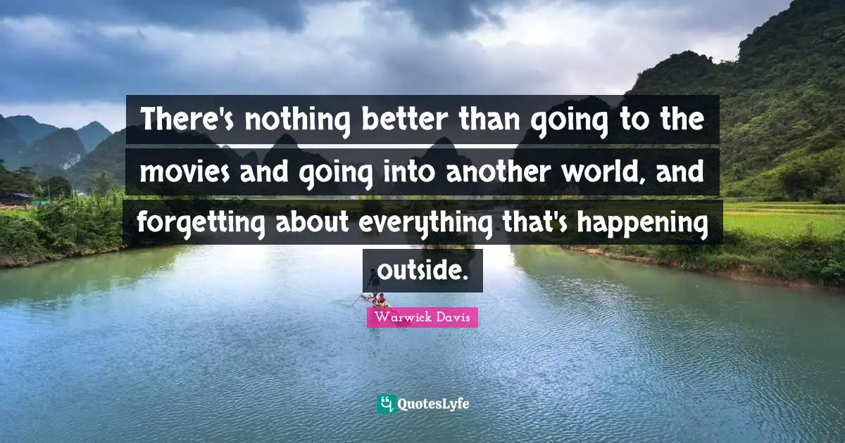 There's nothing better than going to the movies and going into another world, and forgetting about everything that's happening outside.