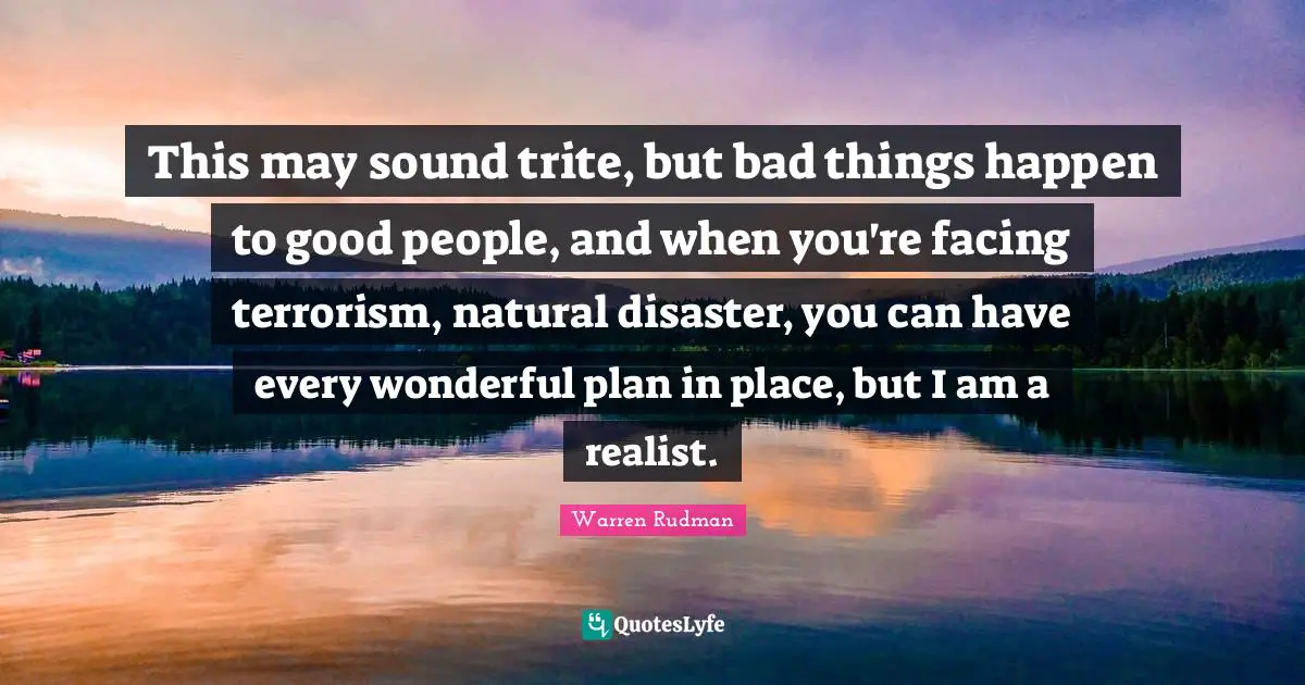 This may sound trite, but bad things happen to good people, and when you're facing terrorism, natural disaster, you can have every wonderful plan in place, but I am a realist.