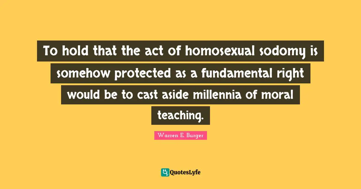 To hold that the act of homosexual sodomy is somehow protected as a fundamental right would be to cast aside millennia of moral teaching.