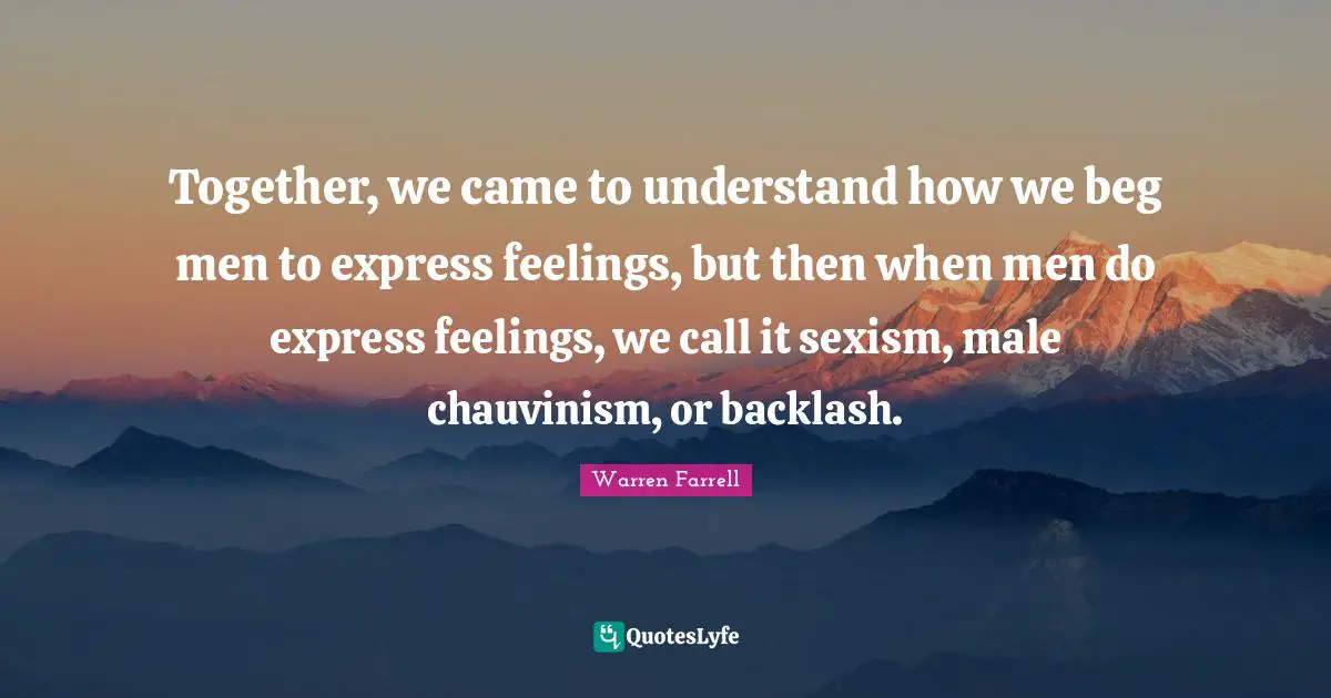 Together, we came to understand how we beg men to express feelings, but then when men do express feelings, we call it sexism, male chauvinism, or backlash.