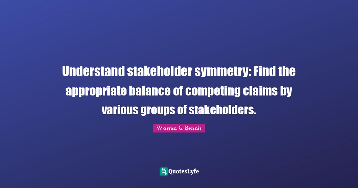 Various Quotes: "Understand stakeholder symmetry: Find the appropriate balance of competing claims by various groups of stakeholders."
