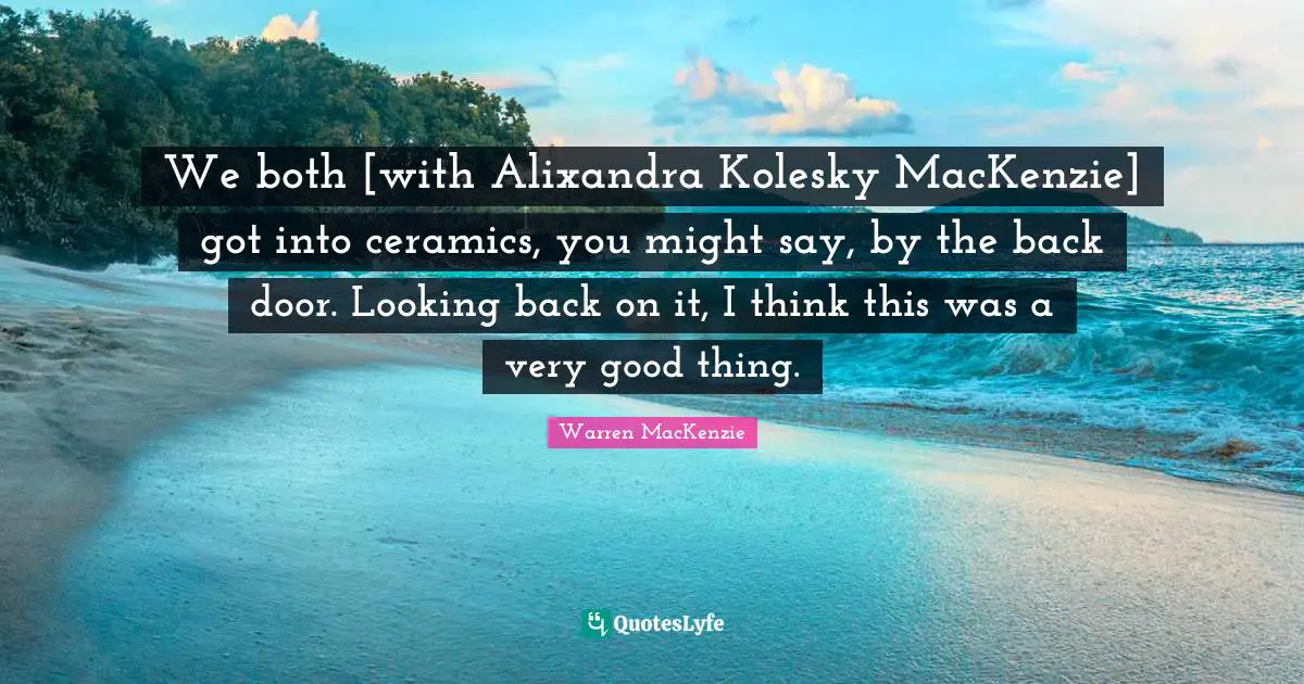 Warren MacKenzie Quotes: "We both [with Alixandra Kolesky MacKenzie] got into ceramics, you might say, by the back door. Looking back on it, I think this was a very good thing."