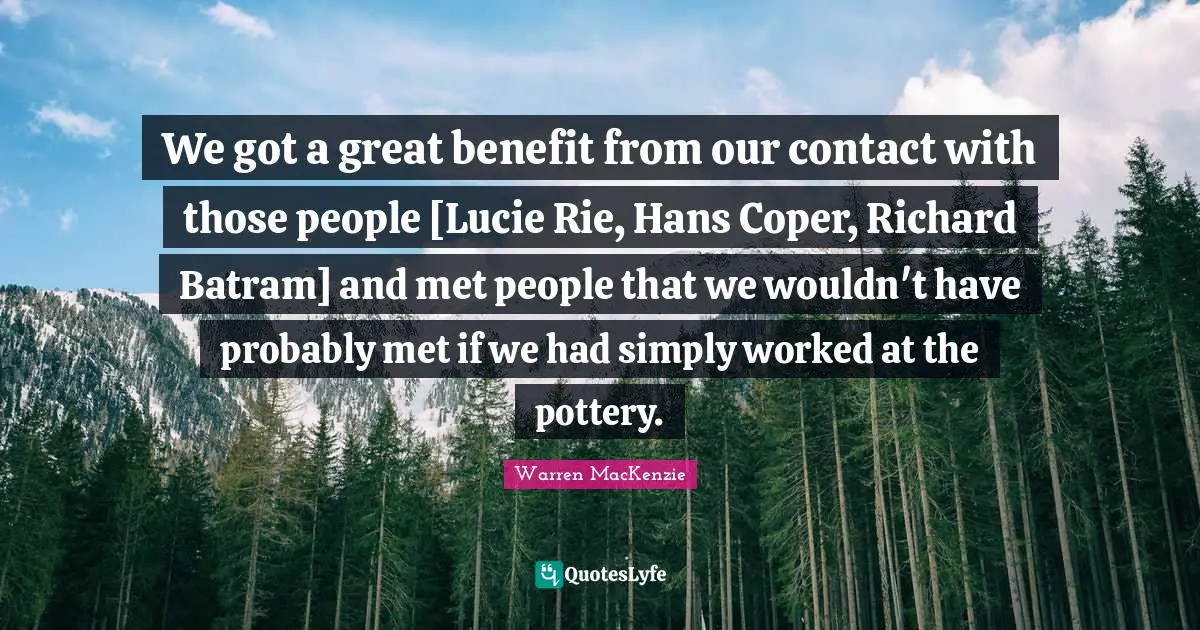 Warren MacKenzie Quotes: "We got a great benefit from our contact with those people [Lucie Rie, Hans Coper, Richard Batram] and met people that we wouldn't have probably met if we had simply worked at the pottery."