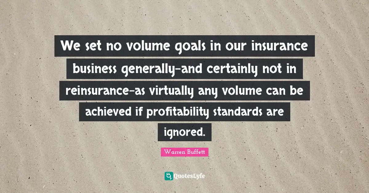 We set no volume goals in our insurance business generally-and certainly not in reinsurance-as virtually any volume can be achieved if profitability standards are ignored.