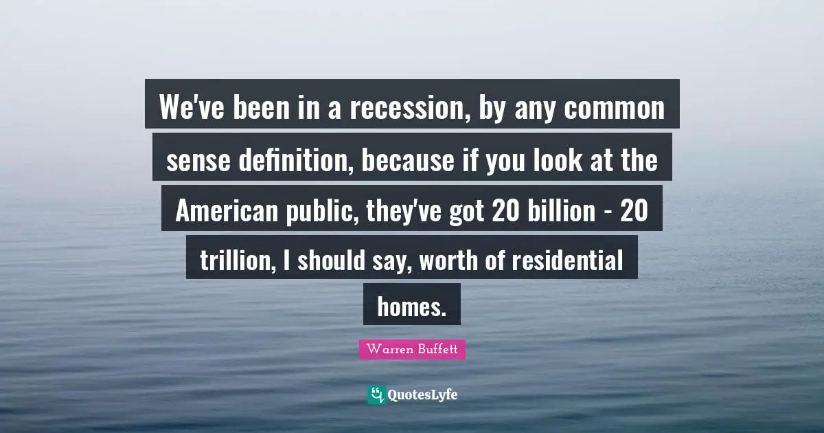 We've been in a recession, by any common sense definition, because if you look at the American public, they've got 20 billion - 20 trillion, I should say, worth of residential homes.
