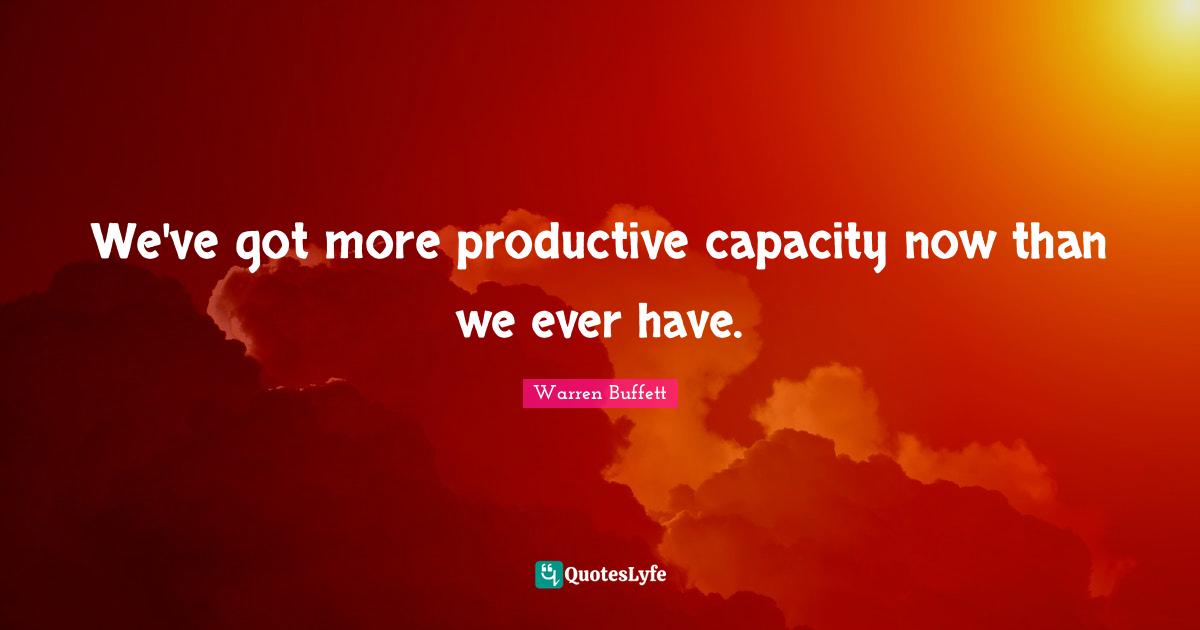 We've got more productive capacity now than we ever have.