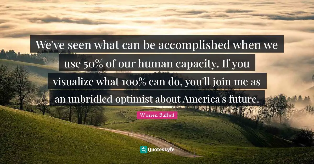 We've seen what can be accomplished when we use 50% of our human capacity. If you visualize what 100% can do, you'll join me as an unbridled optimist about America's future.