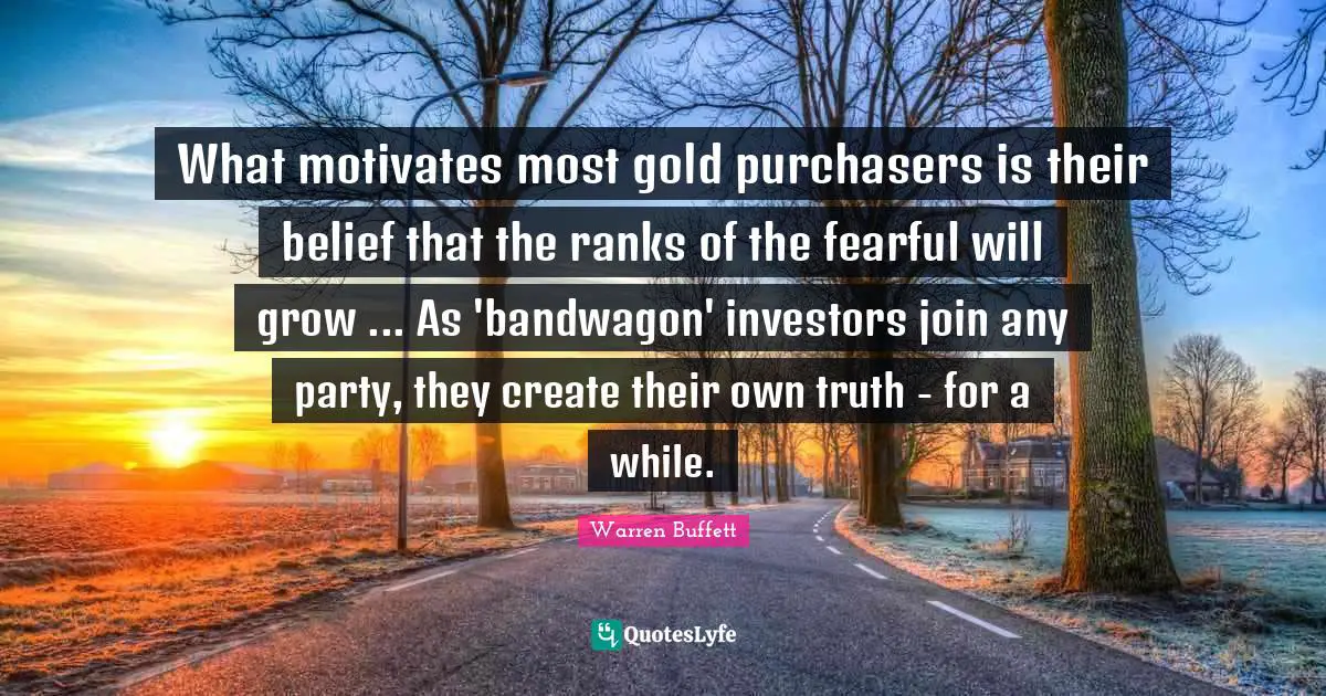 What motivates most gold purchasers is their belief that the ranks of the fearful will grow ... As 'bandwagon' investors join any party, they create their own truth - for a while.