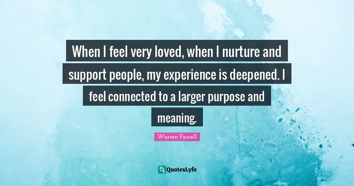 When I feel very loved, when I nurture and support people, my experience is deepened. I feel connected to a larger purpose and meaning.