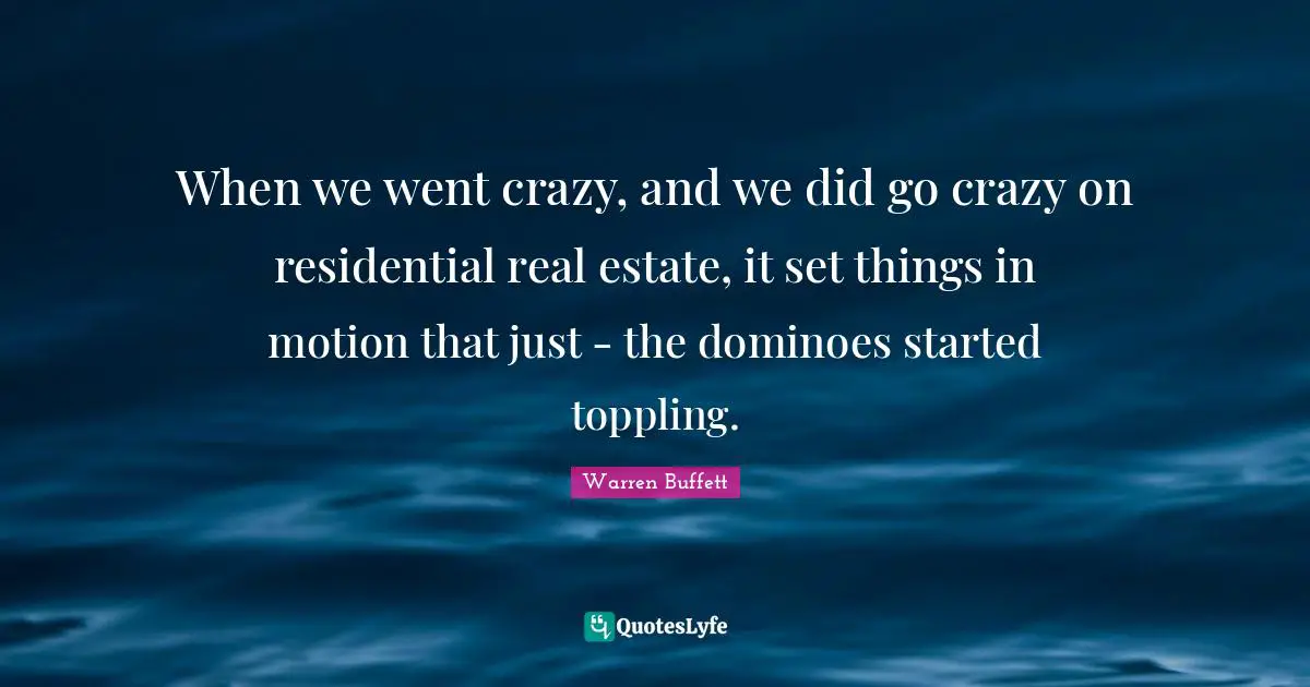 When we went crazy, and we did go crazy on residential real estate, it set things in motion that just - the dominoes started toppling.