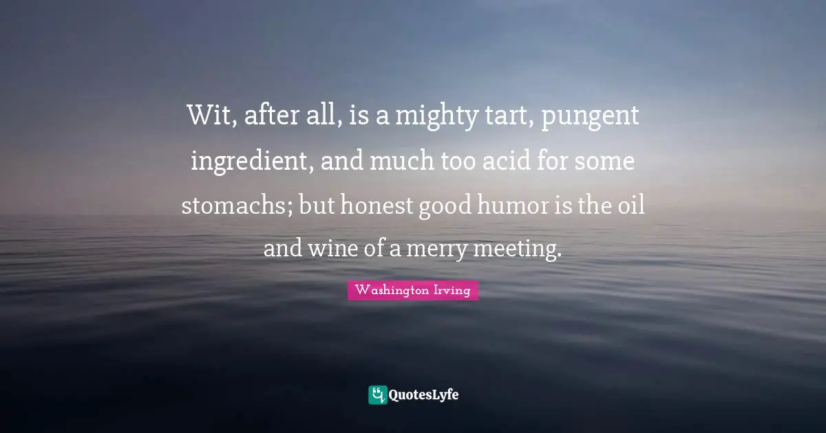 Wit, after all, is a mighty tart, pungent ingredient, and much too acid for some stomachs; but honest good humor is the oil and wine of a merry meeting.