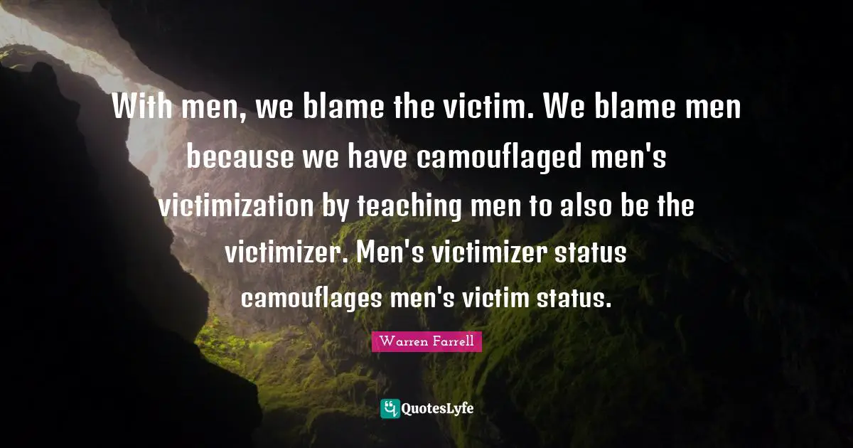 With men, we blame the victim. We blame men because we have camouflaged men's victimization by teaching men to also be the victimizer. Men's victimizer status camouflages men's victim status.