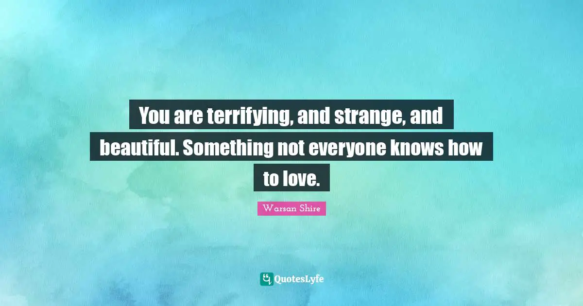 You are terrifying, and strange, and beautiful. Something not everyone knows how to love.