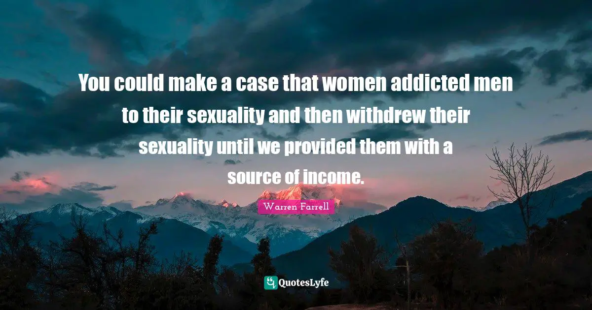 You could make a case that women addicted men to their sexuality and then withdrew their sexuality until we provided them with a source of income.