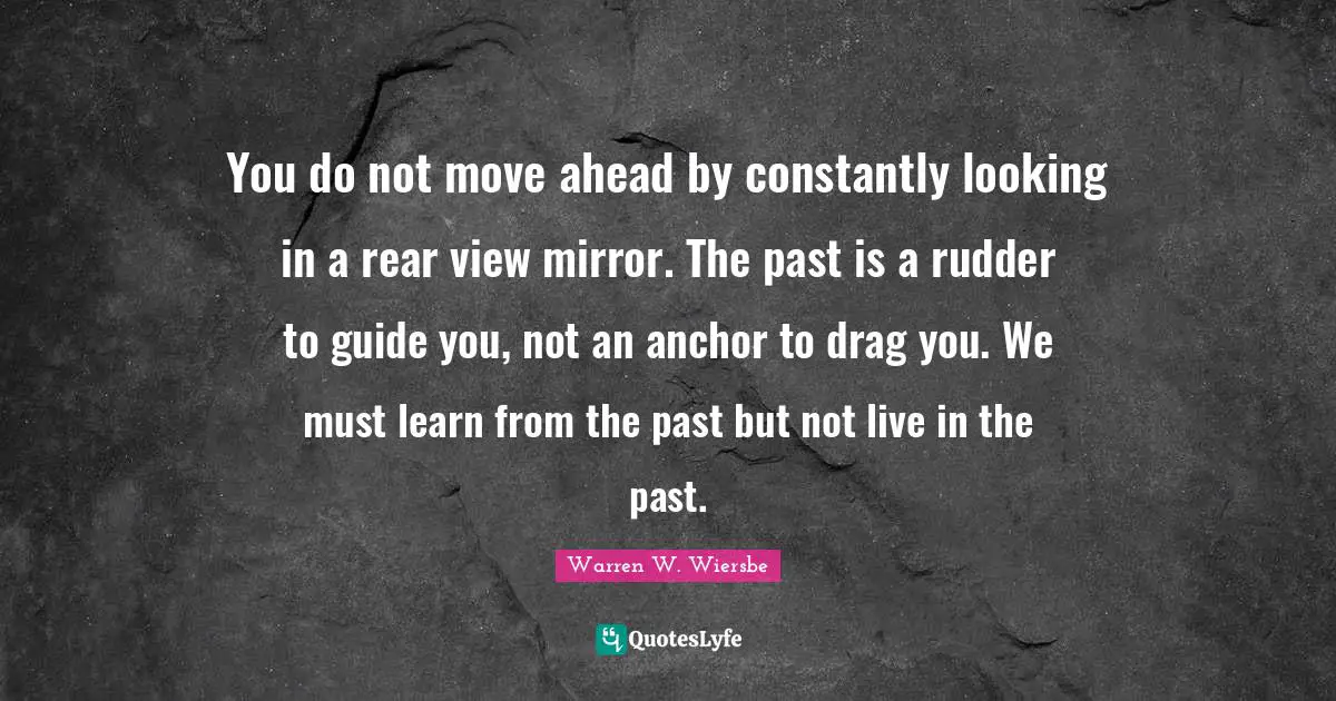 You do not move ahead by constantly looking in a rear view mirror. The past is a rudder to guide you, not an anchor to drag you. We must learn from the past but not live in the past.