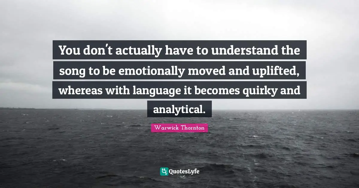 You don't actually have to understand the song to be emotionally moved and uplifted, whereas with language it becomes quirky and analytical.