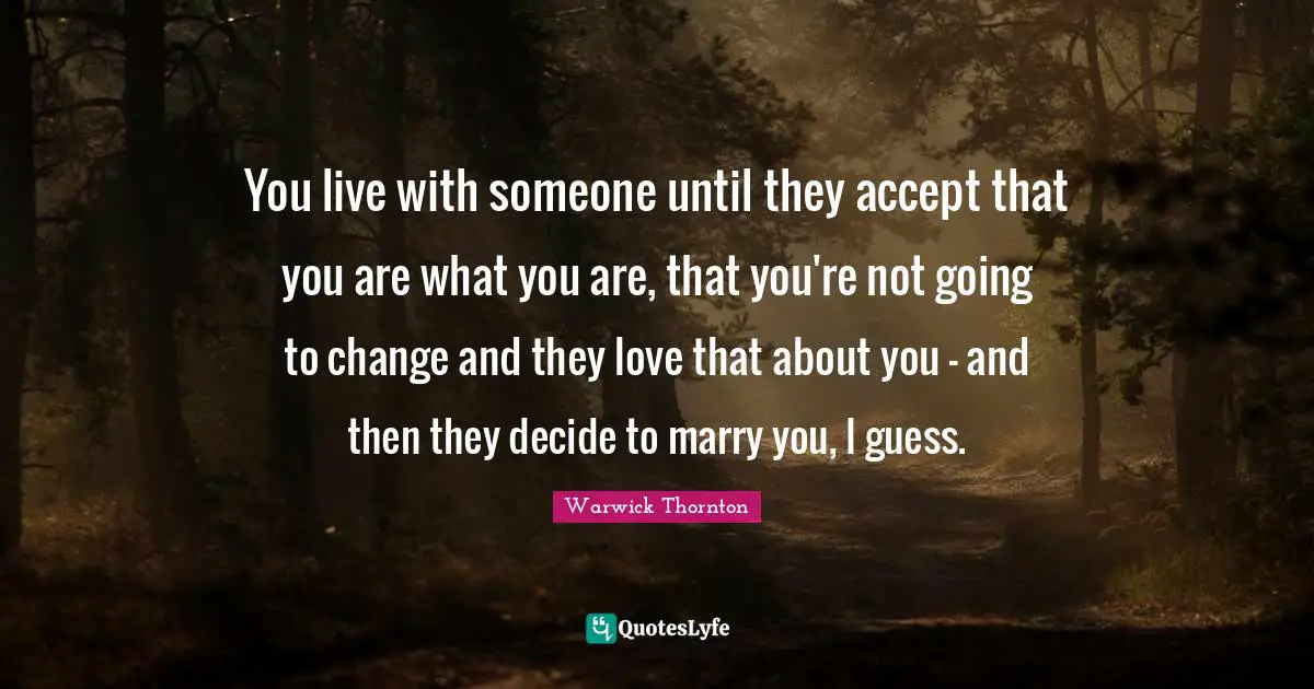 You live with someone until they accept that you are what you are, that you're not going to change and they love that about you - and then they decide to marry you, I guess.