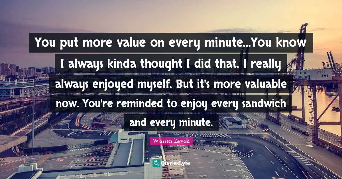 You put more value on every minute...You know I always kinda thought I did that. I really always enjoyed myself. But it's more valuable now. You're reminded to enjoy every sandwich and every minute.
