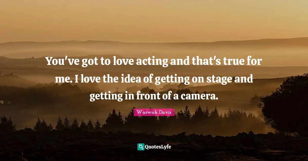 You've got to love acting and that's true for me. I love the idea of getting on stage and getting in front of a camera.