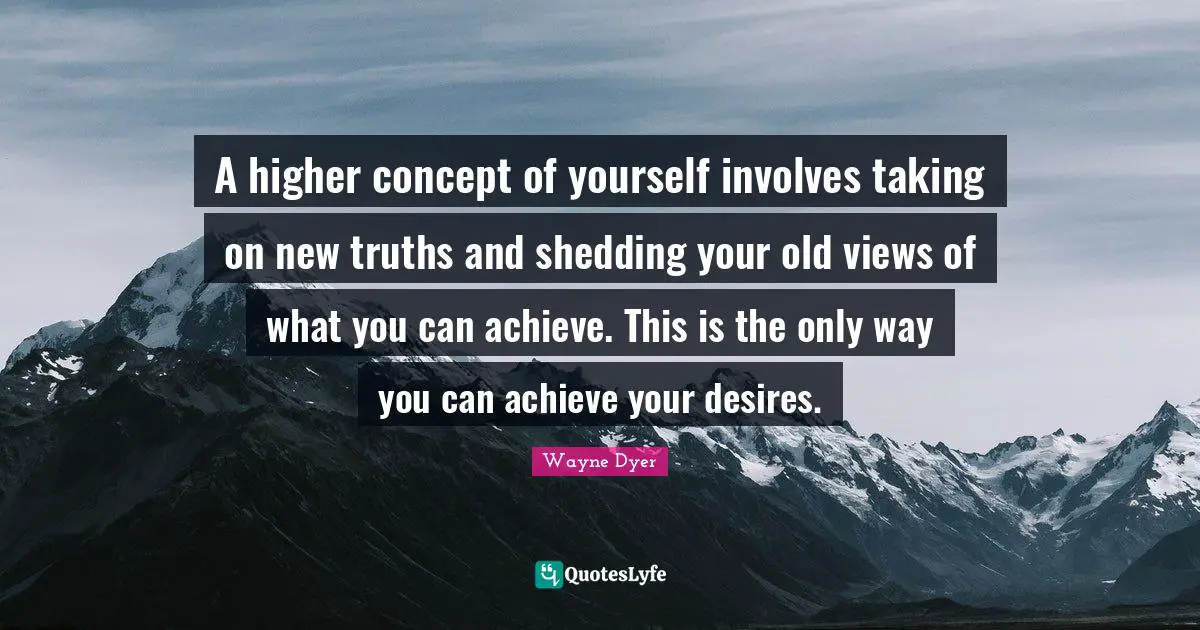 A higher concept of yourself involves taking on new truths and shedding your old views of what you can achieve. This is the only way you can achieve your desires.