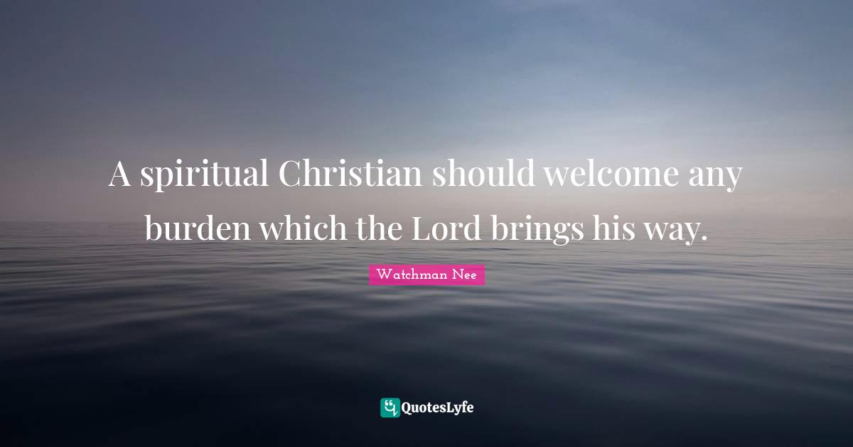 A spiritual Christian should welcome any burden which the Lord brings his way.