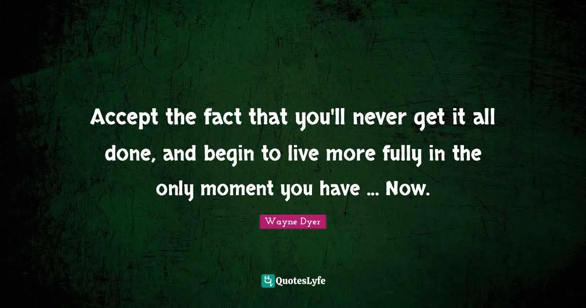 Accept the fact that you'll never get it all done, and begin to live more fully in the only moment you have ... Now.